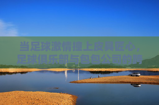 当足球激情撞上皮具匠心,足球俱乐部与包包公司的跨界联名之旅,足球撞上皮具匠心,俱乐部与包包的联名新章