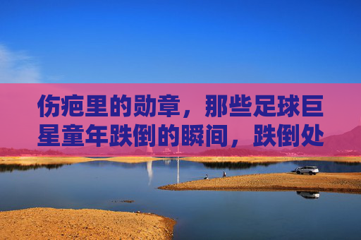伤疤里的勋章，那些足球巨星童年跌倒的瞬间，跌倒处，勋章生，足球巨星的童年伤疤