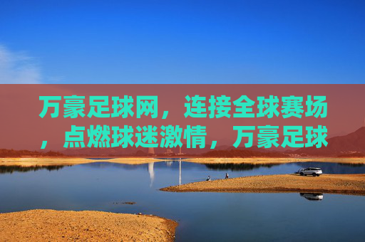 万豪足球网,连接全球赛场,点燃球迷激情,万豪足球网,连接全球赛场,点燃球迷激情