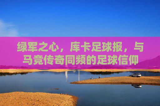 绿军之心,库卡足球报,与马竞传奇同频的足球信仰