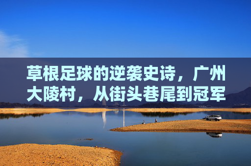 草根足球的逆袭史诗，广州大陵村，从街头巷尾到冠军领奖台，广州大陵村草根足球逆袭史诗，从街头巷到冠军领奖台