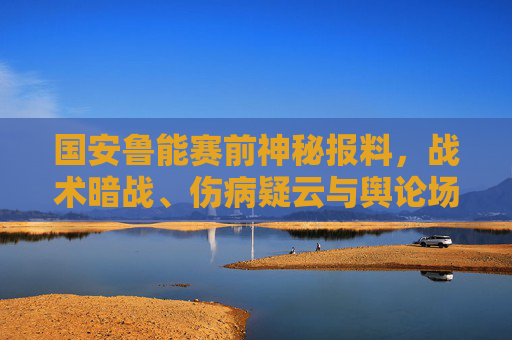 国安鲁能赛前神秘报料,战术暗战、伤病疑云与舆论场博弈,一场比赛的多重悬念,国安鲁能赛前神秘报料,战术暗战、伤病疑云与舆论博弈的多重悬念