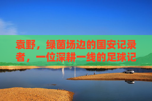袁野,绿茵场边的国安记录者,一位深耕一线的足球记者,袁野,深耕一线的国安记录者