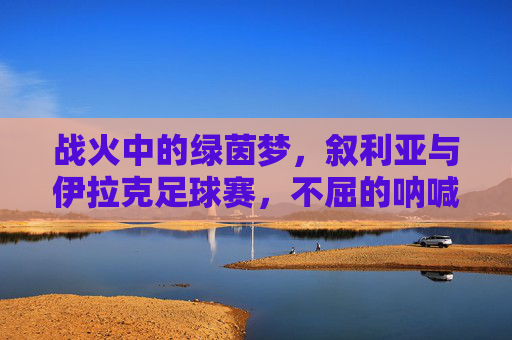 战火中的绿茵梦，叙利亚与伊拉克足球赛，不屈的呐喊与希望的微光，战火绿茵呐喊，叙利亚与伊拉克的希望微光