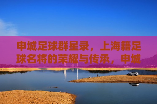 申城足球群星录,上海籍足球名将的荣耀与传承,申城足球群星录,上海名将的荣耀与传承