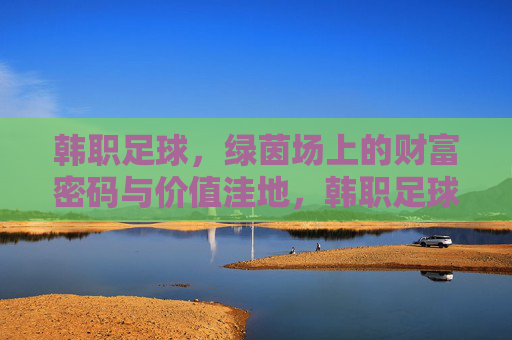 韩职足球，绿茵场上的财富密码与价值洼地，韩职足球，绿茵场上的财富密码与价值洼地