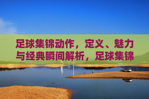 足球集锦动作,定义、魅力与经典瞬间解析,足球集锦动作,定义、魅力与经典瞬间解析