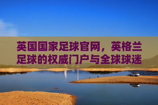 英国国家足球官网，英格兰足球的权威门户与全球球迷的精神家园，英国国家足球官网，英格兰足球权威门户与全球球迷精神家园