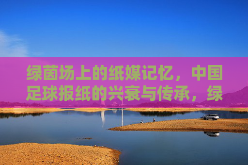 绿茵场上的纸媒记忆,中国足球报纸的兴衰与传承,绿茵纸媒,中国足球报纸的兴衰与传承