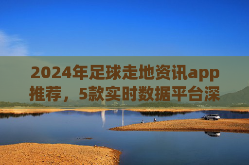 2024年足球走地资讯app推荐,5款实时数据平台深度体验,球迷必备!2024足球走地资讯app推荐,5款实时数据平台,球迷必备