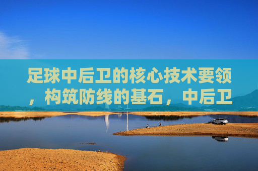 足球中后卫的核心技术要领,构筑防线的基石,中后卫核心技术,构筑防线的基石