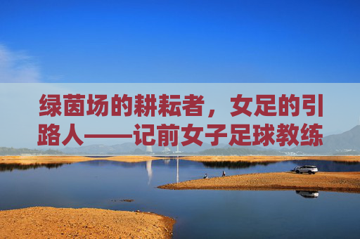 绿茵场的耕耘者,女足的引路人——记前女子足球教练贾,绿茵场的耕耘者,女足的引路人——前女足教练贾