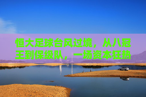 恒大足球台风过境,从八冠王到保级队,一场资本狂热后的绿茵反思,恒大足球从八冠王到保级队,一场资本狂热的绿茵反思
