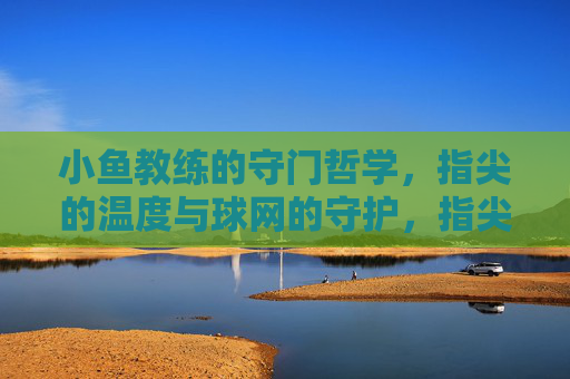 小鱼教练的守门哲学,指尖的温度与球网的守护,指尖温度,球网守护,小鱼教练的守门哲学