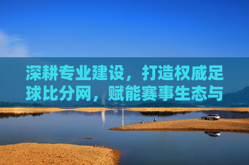深耕专业建设，打造权威足球比分网，赋能赛事生态与用户价值，以专业深耕打造权威足球比分网，赋能赛事生态与用户价值