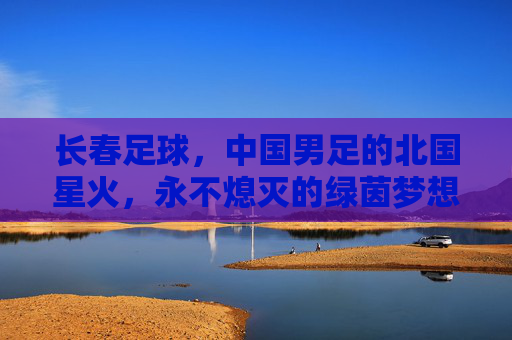 长春足球,中国男足的北国星火,永不熄灭的绿茵梦想,长春足球,北国星火,永不熄灭的绿茵梦想