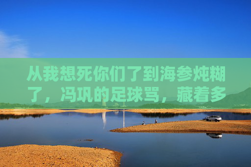 从我想死你们了到海参炖糊了,冯巩的足球骂,藏着多少球迷的泪?冯巩海参炖糊了的足球骂,藏着球迷的泪?