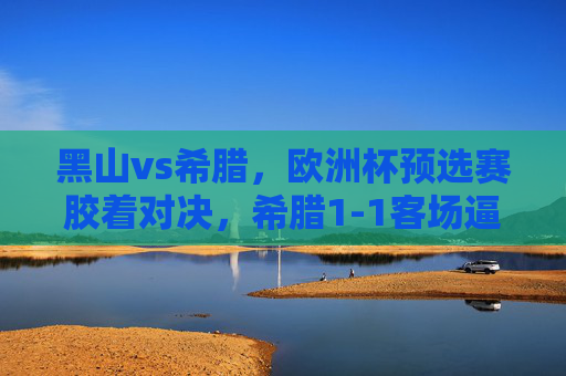 黑山vs希腊,欧洲杯预选赛胶着对决,希腊1-1客场逼平黑山,欧洲杯预选赛胶着对决,希腊客场1-1逼平黑山