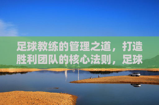足球教练的管理之道,打造胜利团队的核心法则,足球教练的胜利管理法则