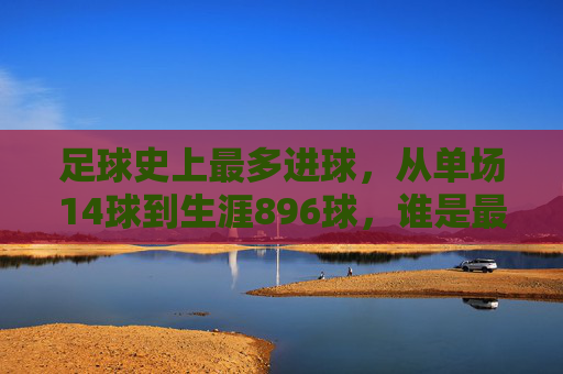 足球史上最多进球,从单场14球到生涯896球,谁是最强进球机器?足球史上最多进球,从单场14球到生涯896球,谁是最强进球机器?