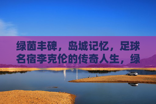 绿茵丰碑,岛城记忆,足球名宿李克伦的传奇人生,绿茵丰碑·岛城记忆,足球名宿李克伦的传奇人生