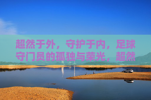 超然于外,守护于内,足球守门员的孤独与荣光,超然守护,足球守门员的孤独荣光