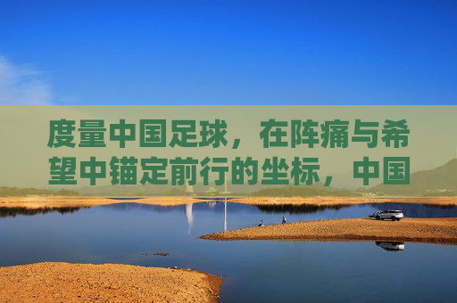 度量中国足球，在阵痛与希望中锚定前行的坐标，中国足球，在阵痛与希望中锚定前行坐标