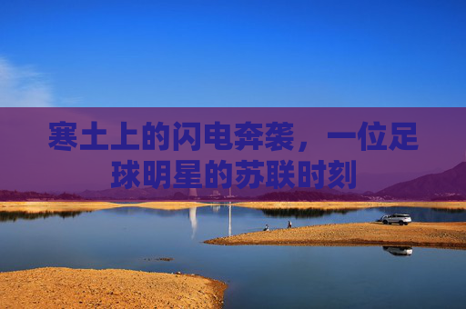 寒土上的闪电奔袭,一位足球明星的苏联时刻