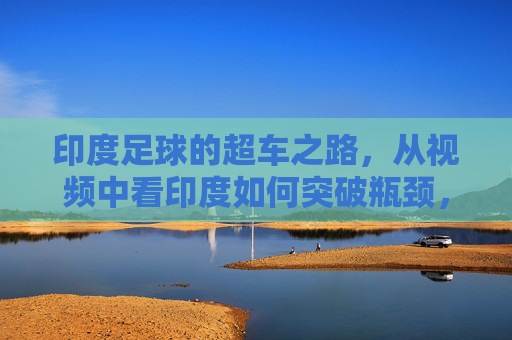 印度足球的超车之路,从视频中看印度如何突破瓶颈,实现崛起?印度足球的超车崛起之路