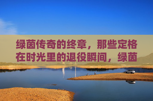 绿茵传奇的终章，那些定格在时光里的退役瞬间，绿茵传奇终章，退役瞬间的时光定格