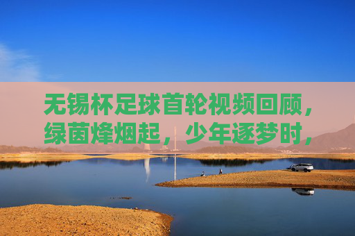 无锡杯足球首轮视频回顾,绿茵烽烟起,少年逐梦时,无锡杯首轮,绿茵烽烟少年逐梦