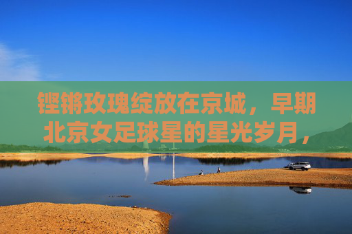 铿锵玫瑰绽放在京城，早期北京女足球星的星光岁月，京城铿锵玫瑰，早期女足星辉岁月