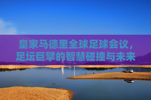 皇家马德里全球足球会议,足坛巨擘的智慧碰撞与未来展望,皇家马德里全球足球会议,巨擘智慧碰撞,共绘足球未来
