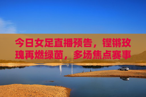今日女足直播预告，铿锵玫瑰再燃绿茵，多场焦点赛事不容错过，铿锵玫瑰今日直播，多场焦点赛事再燃绿茵