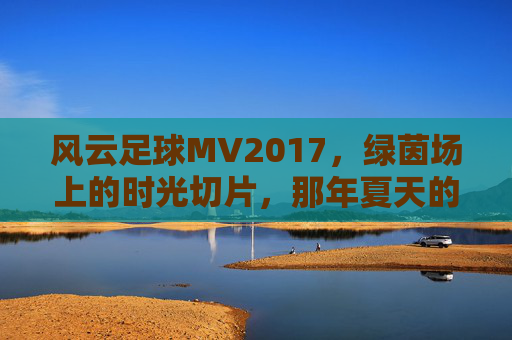 风云足球MV2017,绿茵场上的时光切片,那年夏天的足球狂想,风云足球MV2017,那年夏天的绿茵时光切片