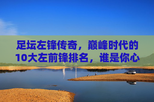 足坛左锋传奇,巅峰时代的10大左前锋排名,谁是你心中的GOAT?足坛左锋巅峰时代10大排名,谁是你心中的GOAT?