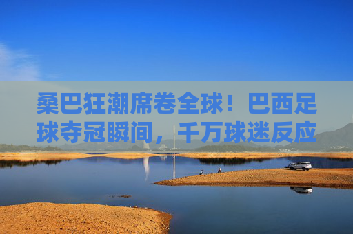 桑巴狂潮席卷全球!巴西足球夺冠瞬间,千万球迷反应视频里的极致沸腾,桑巴狂潮!巴西足球夺冠瞬间千万球迷极致沸腾