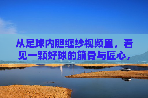 从足球内胆缠纱视频里，看见一颗好球的筋骨与匠心，足球内胆缠纱，好球的筋骨与匠心