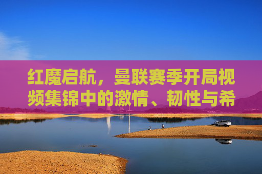 红魔启航,曼联赛季开局视频集锦中的激情、韧性与希望