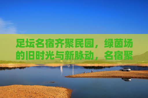 足坛名宿齐聚民园，绿茵场的旧时光与新脉动，名宿聚民园，绿茵新旧共脉动