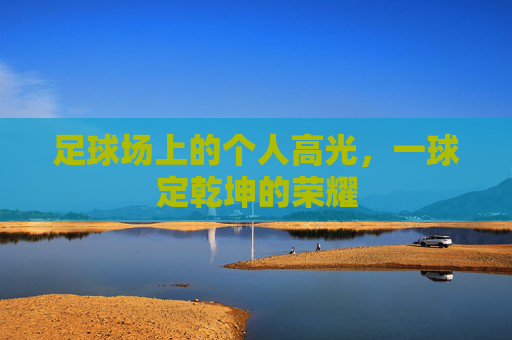 足球场上的个人高光,一球定乾坤的荣耀