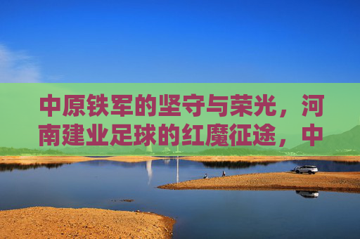 中原铁军的坚守与荣光，河南建业足球的红魔征途，中原铁军红魔征途，坚守铸就荣光