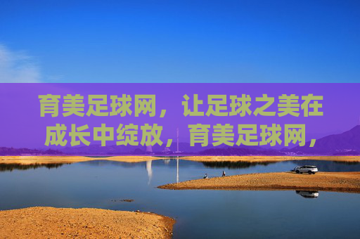 育美足球网,让足球之美在成长中绽放,育美足球网,足球之美,成长绽放