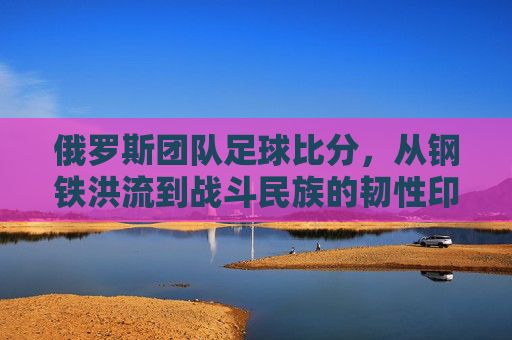 俄罗斯团队足球比分，从钢铁洪流到战斗民族的韧性印记，钢铁洪流铸韧性，俄罗斯团队足球的战斗民族印记