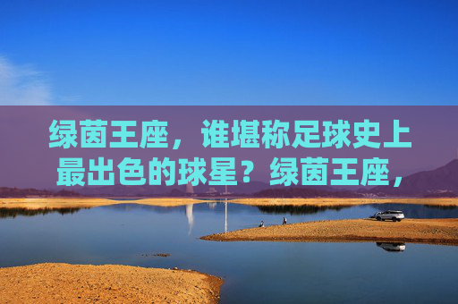 绿茵王座,谁堪称足球史上最出色的球星?绿茵王座,谁堪称足球史上最出色的球星?