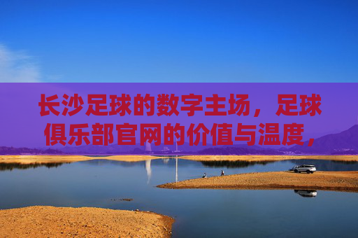 长沙足球的数字主场,足球俱乐部官网的价值与温度,长沙足球数字主场,官网的价值与温度