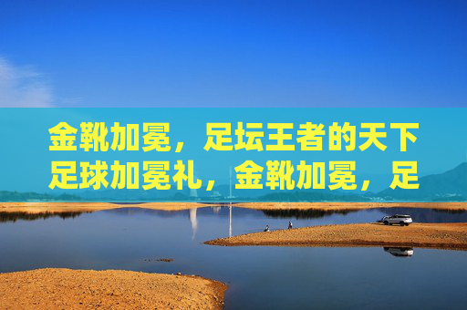 金靴加冕，足坛王者的天下足球加冕礼，金靴加冕，足坛王者的加冕礼