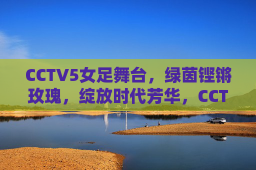 CCTV5女足舞台，绿茵铿锵玫瑰，绽放时代芳华，CCTV5绿茵舞台，铿锵玫瑰绽放时代芳华