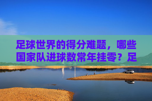 足球世界的得分难题,哪些国家队进球数常年挂零?足球世界的得分难题,哪些国家队进球数常年挂零?