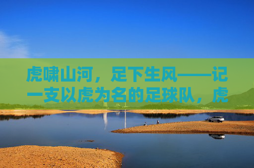 虎啸山河,足下生风——记一支以虎为名的足球队,虎啸山河,足下生风